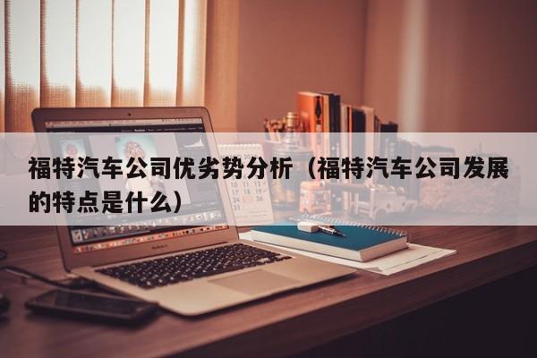 福特汽车公司优劣势分析（福特汽车公司发展的特点是什么）