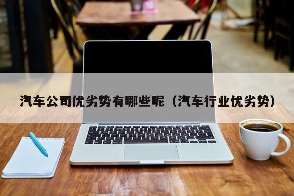 汽车公司优劣势有哪些呢（汽车行业优劣势）