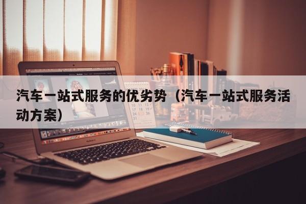 汽车一站式服务的优劣势（汽车一站式服务活动方案）