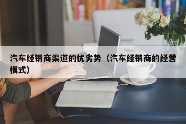 汽车经销商渠道的优劣势（汽车经销商的经营模式）