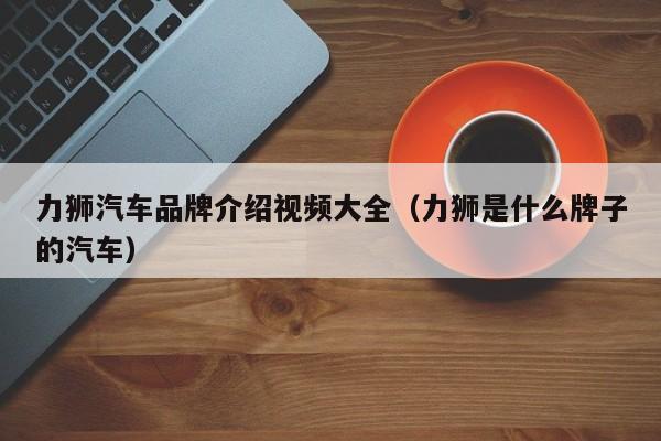 力狮汽车品牌介绍视频大全（力狮是什么牌子的汽车）