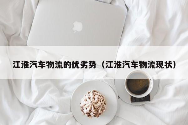 江淮汽车物流的优劣势（江淮汽车物流现状）