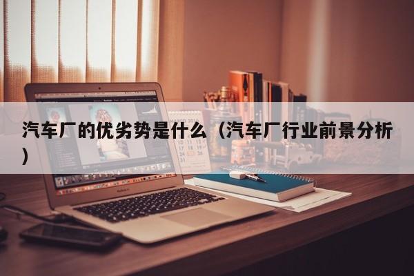 汽车厂的优劣势是什么（汽车厂行业前景分析）