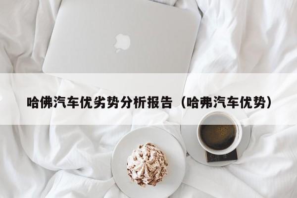 哈佛汽车优劣势分析报告（哈弗汽车优势）
