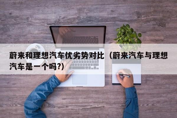蔚来和理想汽车优劣势对比（蔚来汽车与理想汽车是一个吗?）