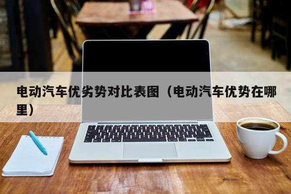 电动汽车优劣势对比表图（电动汽车优势在哪里）