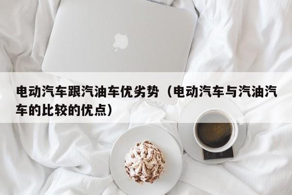 电动汽车跟汽油车优劣势（电动汽车与汽油汽车的比较的优点）