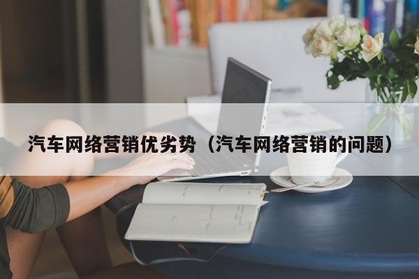汽车网络营销优劣势（汽车网络营销的问题）