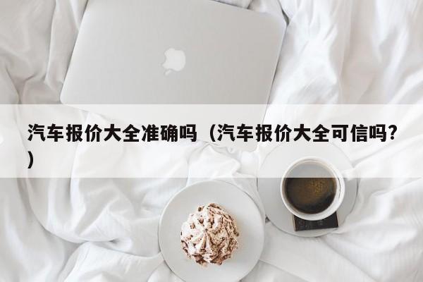 汽车报价大全准确吗（汽车报价大全可信吗?）
