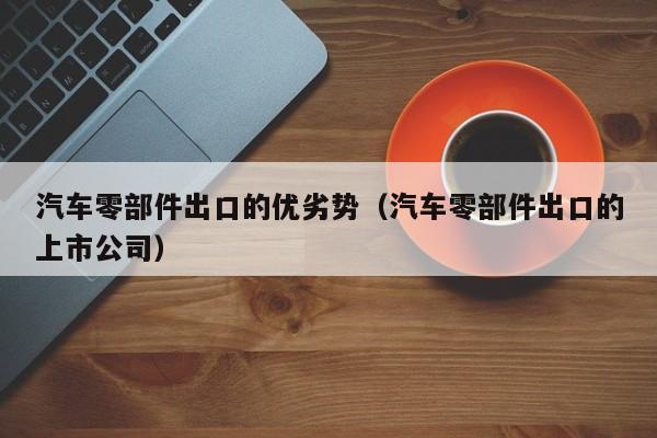 汽车零部件出口的优劣势（汽车零部件出口的上市公司）