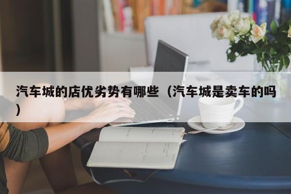 汽车城的店优劣势有哪些（汽车城是卖车的吗）