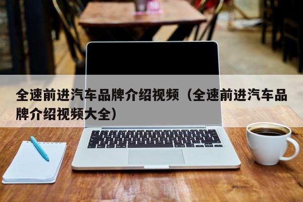 全速前进汽车品牌介绍视频（全速前进汽车品牌介绍视频大全）