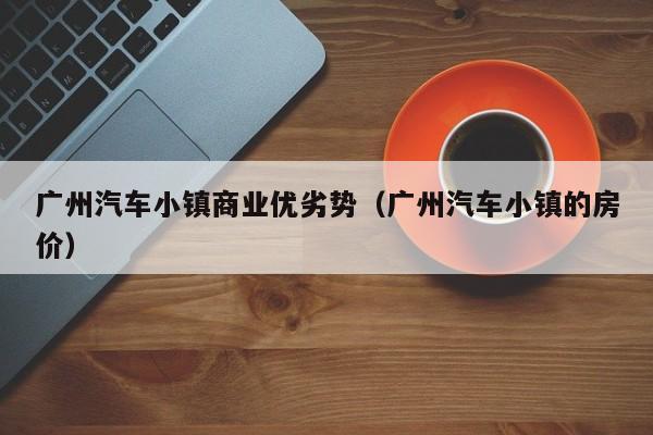 广州汽车小镇商业优劣势（广州汽车小镇的房价）