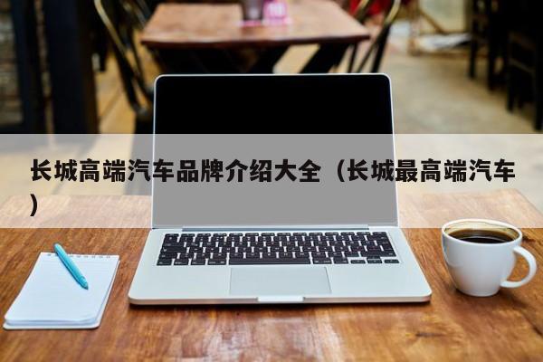 长城高端汽车品牌介绍大全（长城最高端汽车）