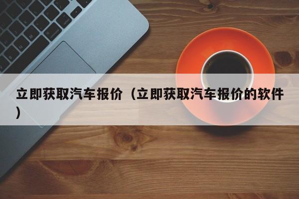 立即获取汽车报价（立即获取汽车报价的软件）