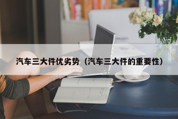 汽车三大件优劣势（汽车三大件的重要性）