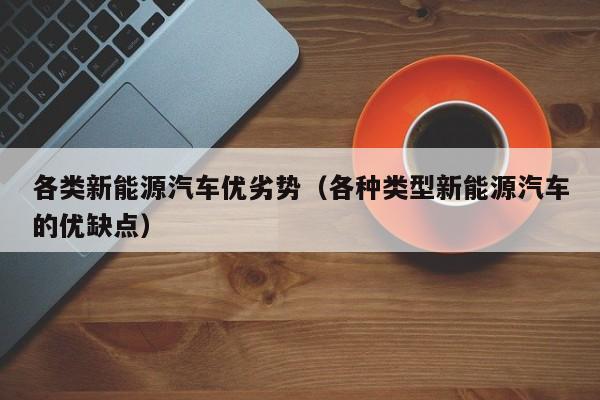 各类新能源汽车优劣势（各种类型新能源汽车的优缺点）