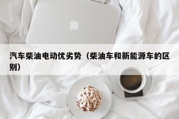 汽车柴油电动优劣势（柴油车和新能源车的区别）