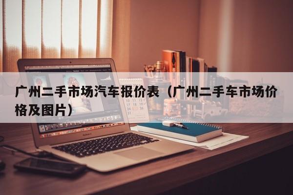 广州二手市场汽车报价表（广州二手车市场价格及图片）