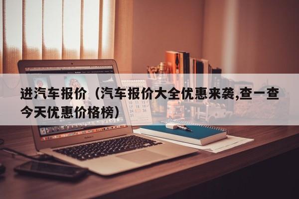 进汽车报价（汽车报价大全优惠来袭,查一查今天优惠价格榜）