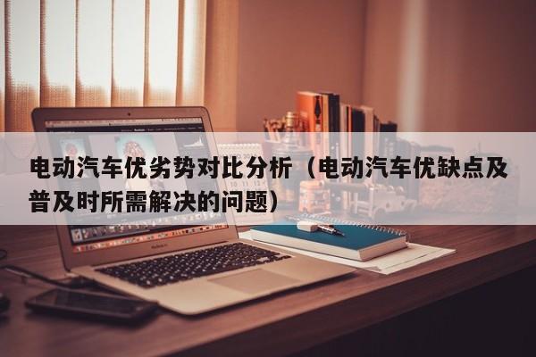 电动汽车优劣势对比分析（电动汽车优缺点及普及时所需解决的问题）