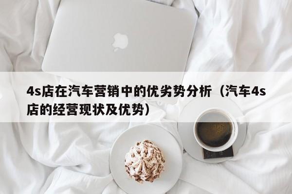 4s店在汽车营销中的优劣势分析（汽车4s店的经营现状及优势）