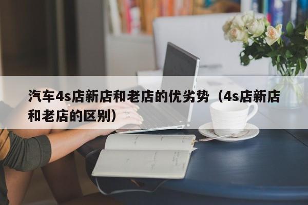 汽车4s店新店和老店的优劣势（4s店新店和老店的区别）