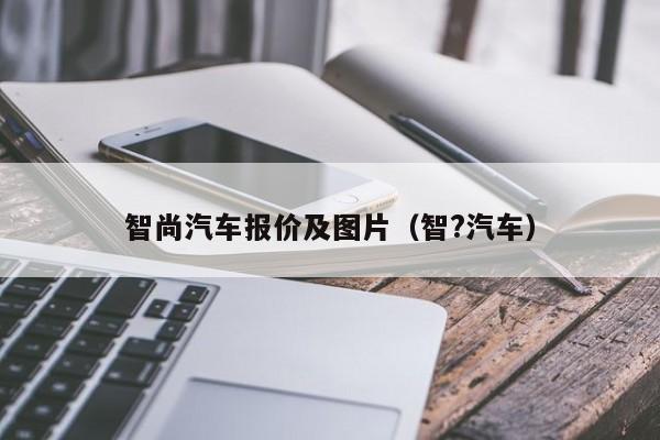 智尚汽车报价及图片（智?汽车）