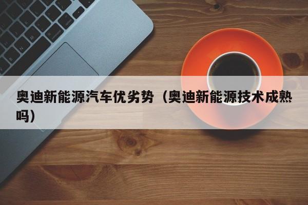 奥迪新能源汽车优劣势（奥迪新能源技术成熟吗）