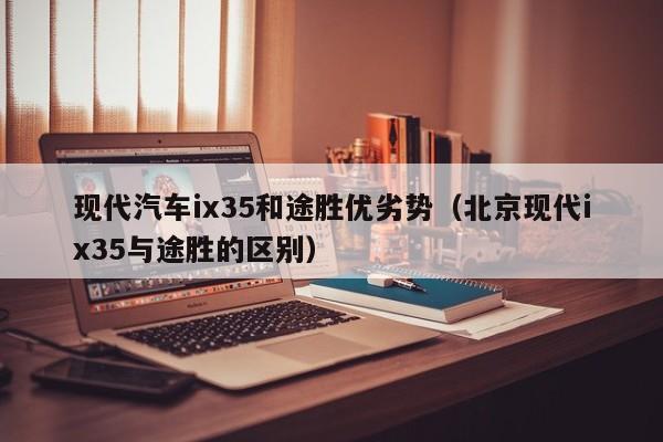 现代汽车ix35和途胜优劣势（北京现代ix35与途胜的区别）