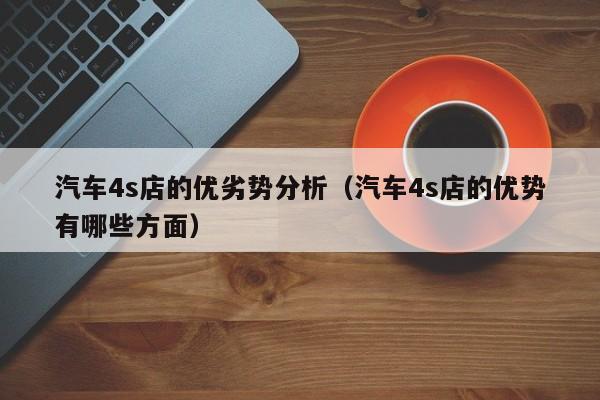 汽车4s店的优劣势分析（汽车4s店的优势有哪些方面）