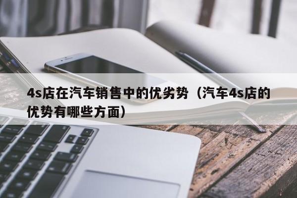 4s店在汽车销售中的优劣势（汽车4s店的优势有哪些方面）