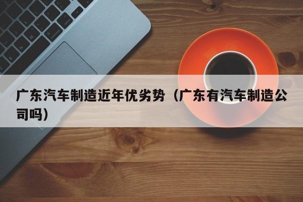 广东汽车制造近年优劣势（广东有汽车制造公司吗）