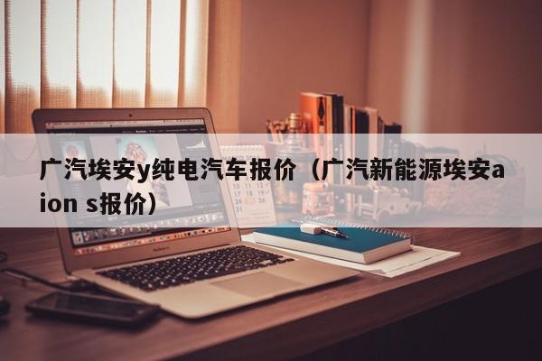 广汽埃安y纯电汽车报价（广汽新能源埃安aion s报价）