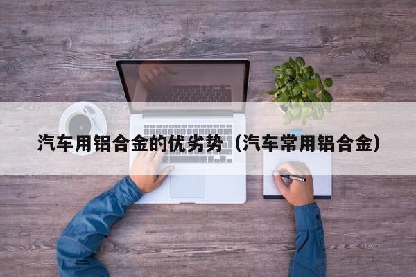 汽车用铝合金的优劣势（汽车常用铝合金）