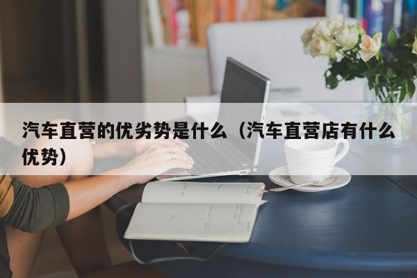 汽车直营的优劣势是什么（汽车直营店有什么优势）