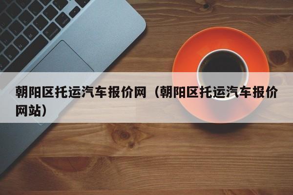 朝阳区托运汽车报价网（朝阳区托运汽车报价网站）