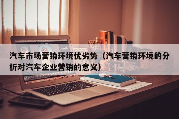 汽车市场营销环境优劣势（汽车营销环境的分析对汽车企业营销的意义）