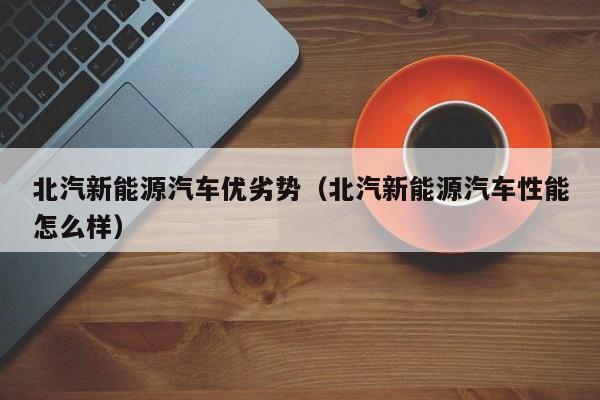 北汽新能源汽车优劣势（北汽新能源汽车性能怎么样）
