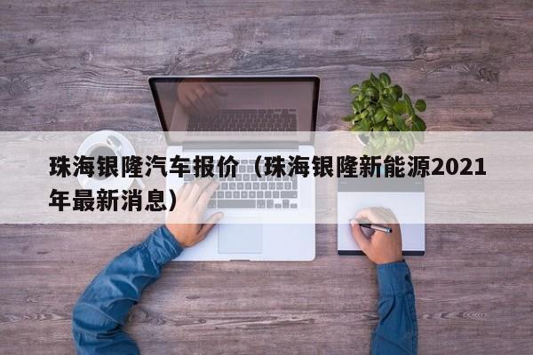 珠海银隆汽车报价（珠海银隆新能源2021年最新消息）