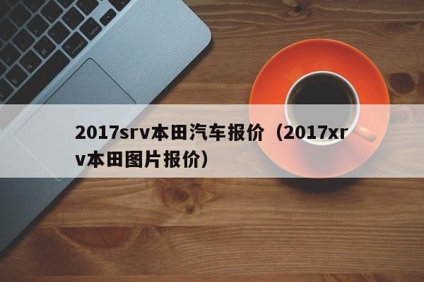 2017srv本田汽车报价（2017xrv本田图片报价）