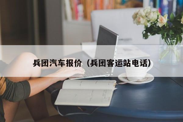 兵团汽车报价（兵团客运站电话）