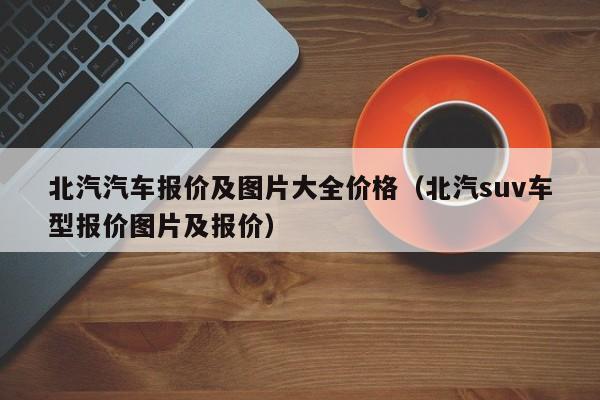 北汽汽车报价及图片大全价格（北汽suv车型报价图片及报价）