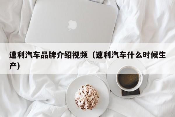 速利汽车品牌介绍视频（速利汽车什么时候生产）