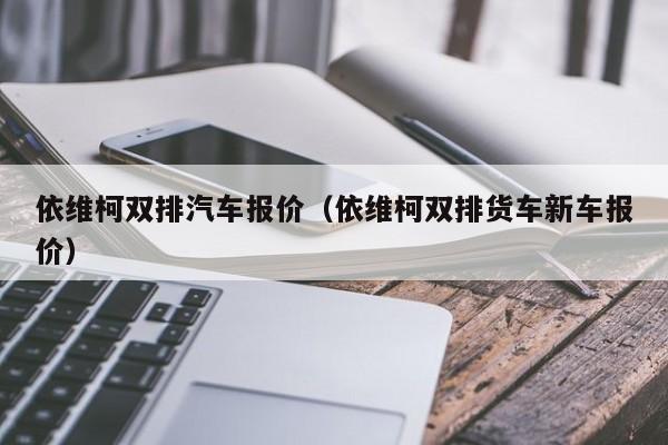 依维柯双排汽车报价（依维柯双排货车新车报价）