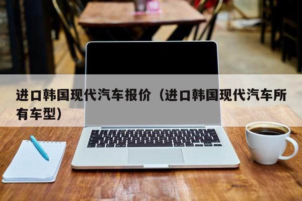 进口韩国现代汽车报价（进口韩国现代汽车所有车型）