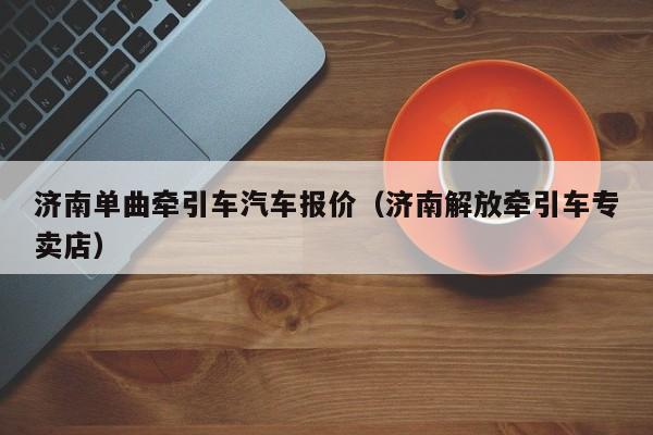 济南单曲牵引车汽车报价（济南解放牵引车专卖店）