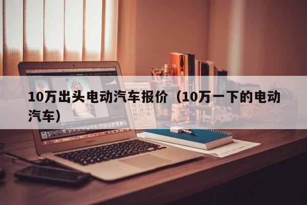 10万出头电动汽车报价（10万一下的电动汽车）