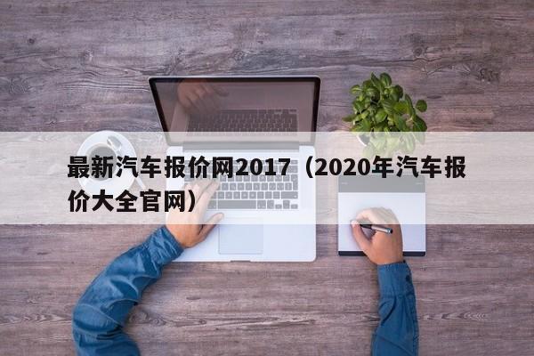 最新汽车报价网2017（2020年汽车报价大全官网）