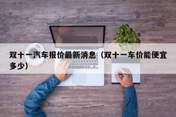 双十一汽车报价最新消息（双十一车价能便宜多少）